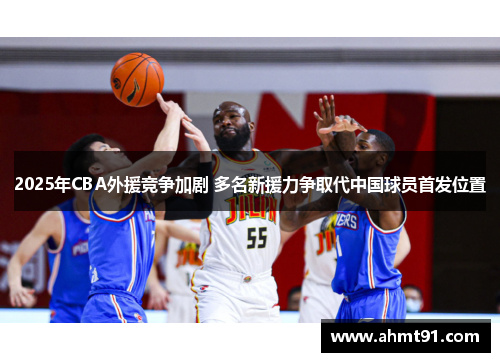 2025年CBA外援竞争加剧 多名新援力争取代中国球员首发位置