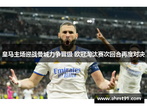 皇马主场迎战曼城力争晋级 欧冠淘汰赛次回合再度对决