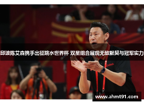 邱波陈艾森携手出征跳水世界杯 双星组合展现无敌默契与冠军实力