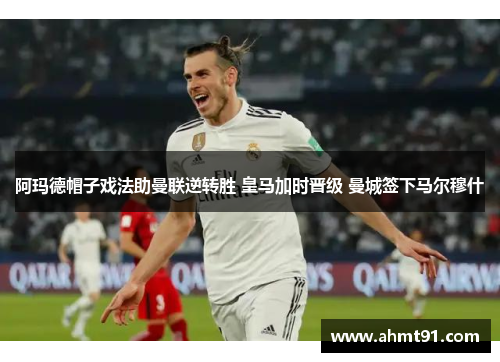 阿玛德帽子戏法助曼联逆转胜 皇马加时晋级 曼城签下马尔穆什